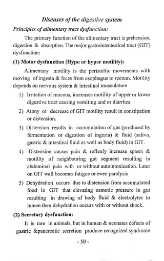 Diseases of the digestive system 
Principles o f alimentary tract dysfunction: 
The primary function of the alimentary tract is prehension, 
digestion & absorption. The major gastrointentestinal tract (GIT) 
dysfunction: 
(1) Motor dysfunction (Hypo or hyper motility): 
Alimentary motility is the peristaltic movements with 
moving of ingesta & feces from esophagus to rectum. Motility 
depends on nervous system & intestinal musculature 
1) Irritation of mucous, increases motility of upper or lower 
digestive tract causing vomiting and or diarrhea 
2) Atony or decrease of GIT motility result in constipation 
or distension. 
3) Distension results in accumulation of gas (produced by 
fermentation or digestion of ingesta) & fluid (saliva, 
gastric & intestinal fluid as well as body fluid) in GIT. 
4) Distension causes pain & reflexly increase spasm & 
motility of neighbouring gut segment resulting in 
abdominal pain with or without autointoxication. Later 
on GIT wall becomes fatigue or even paralysis 
5) Dehydration occurs due to distension from accumulated 
food in GIT that elevating osmotic pressure in gut 
resulting in drawing of body fluid & electrolytes to 
lumen then dehydration occurs with or without shock. 
(2) Secretary dysfunction: 
It is rare in animals, but in human & neonates defects of 
gastric &pancreatic secretion produce recognized syndrome 
- 5 0 - 
 