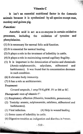 Vitamin C 
It isn’t an essential nutritional factor in the domestic 
animals because it is synthesized by all species except man, 
monkey and guinea pig. 
Function: 
Ascorbic acid is act as a co-enzyme in certain oxidative 
processes, including the oxidation of tyrosine and 
phenylalanine. 
(1) It is necessary for normal folic acid function. 
(2) It is essential for normal healing. 
(3) It plays a role in the treatment of infertility in cattle. 
(4) It plays a role in maintaining normal capillary fragility. 
(5) It is important in the detoxication of toxins and chemicals 
(Aresic-sulphonamide, salysilates, stilbosterol and 
barbiturates). It was found that its concentration decrease 
in such condition. 
(6 ) It elevates body immunity. 
(7) It has a role as antihistaminic. 
Treatment: 
Cevarol ampoule, 1 amp/70 KgBW. IV or IM or SC. 
Therapeutic uses o f vitamin C: 
(1) Respiratory affection (Rhenitis, bronchitis, pneumonia). 
(2) Toxicity: arsenic, sulphonamide, salsilates, stilbosterol and 
barbiturates). 
(3) Viral infection. (4) Help in wound healing. 
(5) Some cases of infertility in cattle. 
(6 ) Digestive troubles as indigestion and diarrhea in horses. 
* 
- 51 0 - 
 