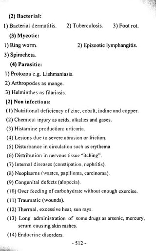 (2) Bacterial: 
1) Bacterial dermatitis. 2) Tuberculosis. 3) Foot rot. 
(3) Mycotic: 
1) Ring worm. 2) Epizootic lymphangitis. 
3) Spirocheta. 
(4) Parasitic: 
1) Protozoa e.g. Lishmaniasis. 
2) Arthropodes as mange. 
3) Helminthes as filariasis. 
[2] Non infectious: 
(1) Nutritional deficiency of zinc, cobalt, iodine and copper. 
(2 ) Chemical injury as acids, alkalies and gases. 
(3) Histamine production: urticaria. 
(4) Lesions due to severe abrasion or friction. 
(5) Disturbance in circulation such as erythema. 
(6 ) Distribution in nervous tissue “itching”. 
(7) Internal diseases (constipation, nephritis). 
(8 ) Neoplasms (wastes, papilloma, carcinoma). 
(9) Congenital defects (alopecia). 
(10) Over feeding of carbohydrate without enough exercise. 
(11) Traumatic (wounds). 
(12) Thermal, excessive heat, sun rays. 
(13) Long administration of some drugs as arsenic, mercury, 
serum causing skin rashes. 
(14) Endocrine disorders. 
- 5 1 2 - 
 
