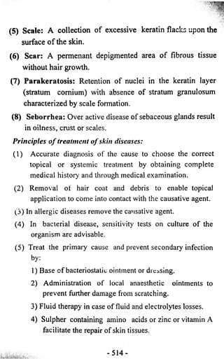 (5) Scale: A collection of excessive keratin flacks upon the 
surface o f the skin. 
(6) Scar: A permenant depigmented area o f fibrous tissue 
without hair growth. 
(7) Parakeratosis: Retention of nuclei in the keratin layer 
(stratum comium) with absence of stratum granulosum 
characterized by scale formation. 
(8) Seborrhea: Over active disease of sebaceous glands result 
in oilness, crust or scales. 
P rin c ip le s o f trea tm en t o f skin diseases: 
( 1) Accurate diagnosis of the cause to choose the correct 
topical or systemic treatment by obtaining complete 
medical history and through medical examination. 
(2) Removal of hair coat and debris to enable topical 
application to come into contact with the causative agent. 
(3) In allergic diseases remove the causative agent. 
(4) In bacterial disease, sensitivity tests on culture of the 
organism are advisable. 
(5) Treat the primary cause and prevent secondary infection 
by: 
1) Base c f bacteriostatic ointment or dressing. 
2) Administration of local anaesthetic ointments to 
prevent further damage from scratching. 
3) Fluid therapy in case of fluid and electrolytes losses. 
4) Sulpher containing amino acids or zinc or vitamin A 
facilitate the repair of skin tissues. 
 