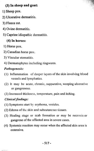(3) In sheep and goat: 
1) Sheep pox. 
2) Ulcerative dermatitis. 
3) Fleece rot. 
4) Ovine dermatitis. 
5) Caprine idiopathic dermatitis. 
(4 ) In horses: 
1) Horse pox. 
2) Canadian horse pox. 
3) Viscular stomatitis. 
4) Dermatophytes including ringworm. 
P ath ogen esis: 
(1) Inflammation of deeper layers of the skin involving blood 
vessels and lymphatics. 
(2) It may be acute, chronic, suppurative, weeping ulcerative 
or gangrenous. 
(3) Increased thickness, temperature, pain and itching. 
Clinical fin d in g s: 
(1) Symptoms start by erythema, vesicles. 
(2) Edema of the skin and subcutaneous tissues. 
(3) Healing stage or scab formation or may be necrosis or 
gangrene of the affected area in severe cases. 
(4) Systemic reaction may occur when the affected skin area is 
extensive. 
- 517- 
 