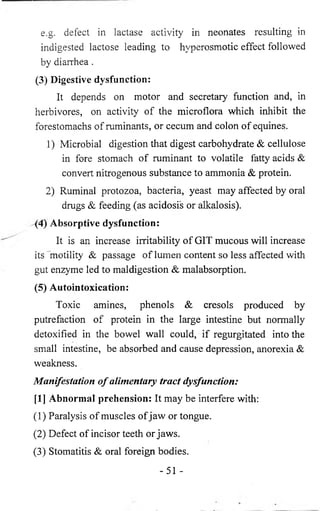 e.g. defect in lactase activity in neonates resulting in 
indigested lactose leading to hyperosmotic effect followed 
by diarrhea . 
(3) Digestive dysfunction: 
It depends on motor and secretary function and, in 
herbivores, on activity of the microflora which inhibit the 
forestomachs of ruminants, or cecum and colon of equines. 
1) Microbial digestion that digest carbohydrate & cellulose 
in fore stomach of ruminant to volatile fatty acids & 
convert nitrogenous substance to ammonia & protein. 
2) Ruminal protozoa, bacteria, yeast may affected by oral 
drugs & feeding (as acidosis or alkalosis). 
(4) Absorptive dysfunction: 
It is an increase irritability of GIT mucous will increase 
its motility & passage of lumen content so less affected with 
gut enzyme led to maldigestion & malabsorption. 
(5) Autointoxication: 
Toxic amines, phenols & cresols produced by 
putrefaction of protein in the large intestine but normally 
detoxified in the bowel wall could, if regurgitated into the 
small intestine, be absorbed and cause depression, anorexia & 
weakness. 
Manifestation o f alimentary tract dysfunction: 
[1] Abnormal prehension: It may be interfere with: 
(1) Paralysis of muscles of jaw or tongue. 
(2) Defect of incisor teeth or jaws. 
(3) Stomatitis & oral foreign bodies. 
-51 - 
 
