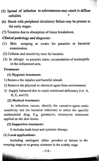 (5 ) Spread o f infection to subcutaneous may result in diffuse 
cellulitis. * 
(6) Shock with peripheral circulatory failure may be present in 
the early stages. 
(7) Toxemia due to absorption of tissue breakdown. 
Clinical pathology and diagnosis: 
(1) Skin scraping or swabs for parasites or bacterial 
examination. 
(2) Cellular and sensitivity tests for bacteria. 
(3) In allergic or parasitic states, accumulation of eosinophils 
in the inflammed area. 
Treatment: 
(1) Hygienic treatment: 
1) Remove the injuries and harmful stimuli. 
2) Remove the physical or chemical agent from environment. 
3) Supply balanced diet to repair nutritional deficiency (vit. A, 
B, E, and D). 
(2) Medical treatment: 
In infectious causes, identify the causative agent, make 
sensitivity test (in bacterial infection) to select the specific 
antibacterial drug. E.g. garamycin, terramycin ointement 
applied on the skin lesion. 
(3) Supportive treatment: 
It includes both local and systemic therapy. 
(1) Local applications: 
Including astringent either powders or lotions in the 
weeping stage or as greasy ointment in the scabby stage. 
-518- 
 