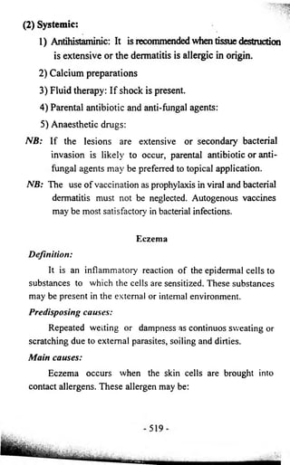 (2) Systemic: 
1) Antihistaminic: It is recommended when tissue destruction 
is extensive or the dermatitis is allergic in origin. 
2) Calcium preparations 
3) Fluid therapy: If shock is present. 
4) Parental antibiotic and anti-fungal agents: 
5) Anaesthetic drugs: 
NB: If the lesions are extensive or secondary bacterial 
invasion is likely to occur, parental antibiotic or anti-fungal 
agents may be preferred to topical application. 
NB: The use of vaccination as prophylaxis in viral and bacterial 
dermatitis must not be neglected. Autogenous vaccines 
may be most satisfactory in bacterial infections. 
Eczema 
Definition: 
It is an inflammatory reaction of the epidermal cells to 
substances to which the cells are sensitized. These substances 
may be present in the external or internal environment. 
Predisposing causes: 
Repeated wetting or dampness as continuos sweating or 
scratching due to external parasites, soiling and dirties. 
Main causes: 
Eczema occurs when the skin cells are brought into 
contact allergens. These allergen may be: 
 