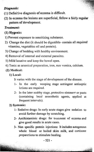 Diagnosis: 
(1) Definitive diagnosis o f eczema is difficult. 
(2) In eczema the lesions are superficial, follow a 
pattern o f development. 
Treatment: 
(1) Hygenic: 
1) Prevent exposure to sensitizing substance. 
2) Change the diet (it should be digestible- contain all required 
vitamins, vegetables oil and protein). 
3) Change of bedding with healthy environment. 
4) Removal of internal and external parasites. 
5) Mild laxative and keep the bowel open. 
6) Tonic as arsenical preparation, iron, nux vomica, calcium. 
(2) Medical: 
1) Local: 
It varies with the stage of development of the disease. 
1- In the early weeping stage astringent antiseptic 
lotions are required. 
2- In the later scabby stage, protective ointment or pasts 
(containing local anaesthetic agents, applied at 
frequent intervals). 
2) Systemic: 
1- Sedative drugs: In early acute stages give sedation to 
avoid further damage by scratching. 
2- Antihistaminic drugs: for treatment of eczema and 
give good results in acute cases. 
3- Non specific protein injections: It includes autogenous 
whole blood or boiled skim milk, and cortisone 
preparations to stimulate healing. 
-521 - 
fairly regular 
 