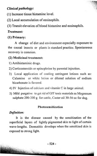 Clinical p a th o lo g y : 
(1) Increase tissue histamine level. 
(2) Local accumulation o f eosinophils. 
(3) Transit elevation o f blood histamine and eosinophils. 
Treatment: 
(1) Primary: 
A change of diet and environment especially exposure to 
the causal insects or plants is standard practice. Spontaneous 
recovery is common. 
(2) Medicinal treatment: 
1) Antihistaminic drugs. 
2) Corticosteroids or epinephrine by parental injection. 
3) Local application of cooling astringent lotions such as: 
Calamine or white lotion or diluted solution of sodium 
bicarbonate is favored. 
4) IV Injection of calcium and vitamin C in large animal. 
5) Mild purgative to get rid of GIT toxic materials as Magnesum 
sulphate 200-300 g for cattle, Caster oil 30-50 cc for dog. 
Photosensitization 
Definition: 
It is the disease caused by the sensitization of the 
superficial layers of lightly pigmented skin to light of certain 
wave-lengths. Dermatitis develops when the sensitized skin is 
exposed to strong light. 
- 52 4 - 
 