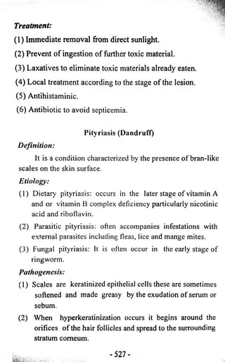 Treatment: 
(1) Immediate removal from direct sunlight. 
(2 ) Prevent o f ingestion o f further toxic material. 
(3 ) Laxatives to eliminate toxic materials already eaten. 
(4 ) Local treatment according to the stage o f the lesion. 
(5 ) Antihistaminic. 
(6) Antibiotic to avoid septicemia. 
Pityriasis (Dandruff) 
Definition: 
It is a condition characterized by the presence of bran-like 
scales on the skin surface. 
Etiology: 
(1) Dietary pityriasis: occurs in the later stage of vitamin A 
and or vitamin B complex deficiency particularly nicotinic 
acid and riboflavin. 
(2) Parasitic pityriasis: often accompanies infestations with 
external parasites including fleas, lice and mange mites. 
(3) Fungal pityriasis: It is often occur in the early stage of 
ringworm. 
Pathogenesis: 
(1) Scales are keratinized epithelial cells these are sometimes 
softened and made greasy by the exudation o f serum or 
sebum. 
(2) When hyperkeratinization occurs it begins around the 
orifices o f the hair follicles and spread to the surrounding 
stratum comeum. 
 