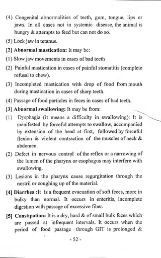 (4) Congenital abnormalities of teeth, gum, tongue, lips or 
jaws. In all cases not in systemic disease, the animal is 
hungry & attempts to feed but can not do so. 
(5) Lockjaw in tetanus. 
[2] Abnormal mastication: It may be: 
(1) Slow jaw movements in cases of bad teeth 
(2) Painful mastication in cases of painful stomatitis (complete 
refusal to chew). 
(3) Incompleted mastication with drop of food from mouth 
during mastication in cases of sharp teeth. 
(4) Passage of food particles in feces in cases of bad teeth. 
[3] Abnormal swallowing: It may be from: 
(1) Dysphagia (it means a difficulty in swallowing): It 
manifested by forceful attempts to swallow, accompanied 
by extension of the head at first, followed by forceful 
flexion & violent contraction of the muscles of neck & 
abdomen. 
(2) Defect in nervous control of the reflex or a narrowing of 
the lumen of the pharynx or esophagus may interfere with 
swallowing. 
(3) Lesions in the pharynx cause regurgitation through the 
nostril or coughing up of the material. 
[4j Diarrhea :It is a frequent evacuation of soft feces, more in 
bulky than normal. It occurs in enteritis, incomplete 
digestion with passage of excessive fiber. 
[5] Constipation: It is a dry, hard & of small bulk feces which 
are passed at infrequent intervals. It occurs when the 
period of food passage through GIT is prolonged & 
52 
 
