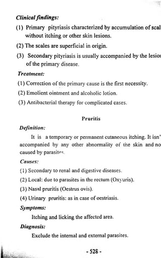 Clinical findings: 
(1) Primary pityriasis characterized by accumulation o f seal 
without itching or other skin lesions. 
(2 ) The scales are superficial in origin. 
(3 ) Secondary pityriasis is usually accompanied by the lesioi 
o f the primary disease. 
Treatment: 
(1) Correction of the primary cause is the first necessity. 
(2) Emolient ointment and alcoholic lotion. 
(3) Antibacterial therapy for complicated cases. 
Pruritis 
D efinition: 
It is a temporary or permanent cutaneous itching. It isn’ 
accompanied by any other abnormality of the skin and no 
caused by parasites. 
Causes: 
(1) Secondary to renal and digestive diseases. 
(2) Local: due to parasites in the rectum (Oxyuris). 
(3) Nasal pruritis (Oestrus ovis). 
(4) Urinary pruritis: as in case of oestriasis. 
Symptoms: 
Itching and licking the affected area. 
Diagnosis: 
Exclude the internal and external parasites. 
 