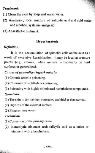 Treatment: 
(1 ) Clean the skin by soap and warm water. 
(2 ) A n a lg e sic , local mixture o f salicylic acid and cold water 
and a lcoh o l, systemic analgesic. 
(3 ) Anaesthetic ointment. 
Hyperkeratosis 
D e fin ition : 
It is the accumulation of epithelial cells on the skin as a 
result of excessive keratinization. It may be local at pressure 
points (e.g. elbows, when animals lie habitually on herd 
surfaces or generalized. 
Causes o f generalized hyperkeratosis: 
(1) Chronic arsenic poisoning. 
(2) Chlorinated naphthalenes poisoning. 
(3) Poisoning with highly chlorinated naphthalene compounds. 
Symptoms: 
(1) The skin is dry hairless, corregated and thicker than normal. 
(2) Dryness of the external surface. 
(3) Fissures may occur. 
Treatment: 
(1) Correction of the primary cause. 
(2) Keratolytic ointment such salicylic acid as a lotion or 
ointment with a lanolin base. 
 