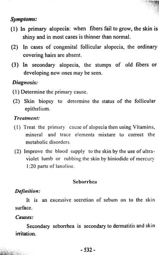 Symptoms: 
(1 ) In primary alopecia: when fibers fail to grow, the skin is 
shiny and in most cases is thinner than normal. 
(2 ) Ip cases o f congenital follicular alopecia, the ordinary 
covering hairs are absent. 
(3 ) In secondary alopecia, the stumps o f old fibers or 
developing new ones may be seen. 
D ia gn o sis: 
(1) Determine the primary cause. 
(2) Skin biopsy to determine the status of the follicular 
epithelium. 
Treatment: 
(1) Treat the primary cause of alopecia then using Vitamins, 
mineral and trace elements mixture to correct the 
metabolic disorders. 
(2) Improve the blood supply to the skin by the use of ultra­violet 
lumb or rubbing the skin by biniodide of mercury 
1:20 parts of lanoline. 
Seborrhea 
Definition: 
It is an excessive secretion of sebum on to the skin 
surface. 
Causes: 
Secondary seborrhea is secondary to dermatitis and skin 
irritation. 
 