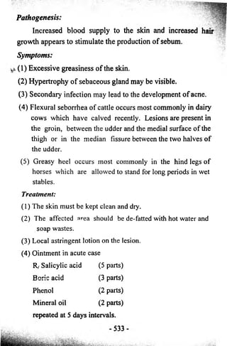 Pathogenesis: 
Increased blood supply to the skin and increased hair 
growth appears to stimulate the production o f sebum. 
Symptoms: 
k (1 ) E x c essiv e greasiness o f the skin. 
(2 ) Hypertrophy o f sebaceous gland may be visible. 
(3) Secondary infection may lead to the development o f acne. 
(4) Flexural seborrhea of cattle occurs most commonly in daiiy 
cows which have calved recently. Lesions are present in 
the groin, between the udder and the medial surface of the 
thigh or in the median fissure between the two halves of 
the udder. 
(5) Greasy heel occurs most commonly in the hind legs of 
horses which are allowed to stand for long periods in wet 
stables. 
Treatment: 
(1) The skin must be kept clean and dry. 
(2) The affected area should be de-fatted with hot water and 
soap wastes. 
(3) Local astringent lotion on the lesion. 
(4) Ointment in acute case 
R/ Salicylic acid (5 parts) 
Boric acid (3 parts) 
Phenol (2 parts) 
Mineral oil (2 parts) 
repeated at 5 days intervals. 
 