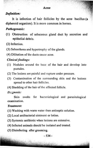Acne 
Definition: 
It is infection o f hair follicles by the acne bacillus (a 
dipheroid organism). It is more common in horses. 
Pathogenesis: 
(1) Obstruction o f sebaceous gland duct by secretion and 
epithelial debris. 
(2) Infection. 
(3) Seborrhoea and hypertrophy o f the glands. 
(4) Dilitation o f the ducts cause acne. 
Clinical findings: 
(1) Nodules around the base o f the hair and develop into 
pustules. 
(2) The lesions are painful and rupture under pressure. 
(3) Contamination o f the surrounding skin and the lesions 
spread to other hair follicles. 
(4) Shedding o f the hair o f the affected follicle. 
Diagnosis: 
Skin swabs for bacteriological and parasitological 
examination. 
Treatment: 
(1) Washing with warm water then antiseptic solution. 
(2) Local antibacterial ointment or lotion. 
(3) Systemic antibiotic when lesions are extensive. 
(4) Infected animals should be isolated and treated. 
(5) Disinfecting after grooming. 
 