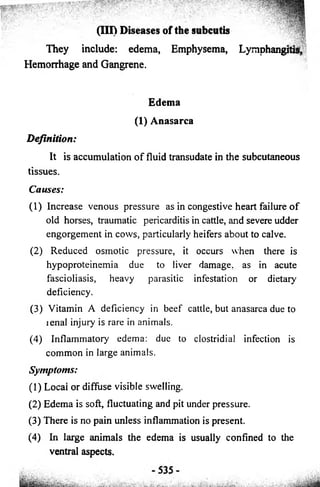 (Ill) Diseases of the subcutis 
• : ^fj|® 
They include: edema, Emphysema, Lymphangitis, 
Hemorrhage and Gangrene. 
Edema 
(1) Anasarca 
Definition: 
It is accumulation o f fluid transudate in the subcutaneous 
tissues. 
Causes: 
(1) Increase venous pressure as in congestive heart failure o f 
old horses, traumatic pericarditis in cattle, and severe udder 
engorgement in cows, particularly heifers about to calve. 
(2) Reduced osmotic pressure, it occurs when there is 
hypoproteinemia due to liver damage, as in acute 
fascioliasis, heavy parasitic infestation or dietary 
deficiency. 
(3) Vitamin A deficiency in beef cattle, but anasarca due to 
lenal injury is rare in animals. 
(4) Inflammatory edema: due to clostridial infection is 
common in large animals. 
Symptoms: 
(1) Locai or diffuse visible swelling. 
(2) Edema is soft, fluctuating and pit under pressure. 
(3) There is no pain unless inflammation is present. 
(4) In large animals the edema is usually confined to the 
ventral aspects. 
 