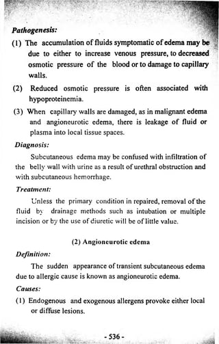 Pathogenesis: ' 
(1) The accumulation of fluids symptomatic o f edema may be 
. • 5p| 
due to either to increase venous pressure, to decreased v 
osmotic pressure of the blood or to damage to capillary 
walls. 
(2) Reduced osmotic pressure is often associated with 
hypoproteinemia. 
(3 ) When capillary walls are damaged, as in malignant edema 
and angioneurotic edema, there is leakage o f fluid or 
plasma into local tissue spaces. 
D ia gn o sis: 
Subcutaneous edema may be confused with infiltration o f 
the bellv wall with urine as a result o f urethral obstruction and 
with subcutaneous hemorrhage. 
Treatment: 
Unless the primary condition in repaired, removal o f the 
fluid by drainage methods such as intubation or multiple 
incision or by the use o f diuretic will be o f little value. 
(2) Angioneurotic edema 
Defin ition : 
The sudden appearance o f transient subcutaneous edema 
due to allergic cause is known as angioneurotic edema. 
Causes: 
(1) Endogenous and exogenous allergens provoke either local 
or diffuse lesions. 
 