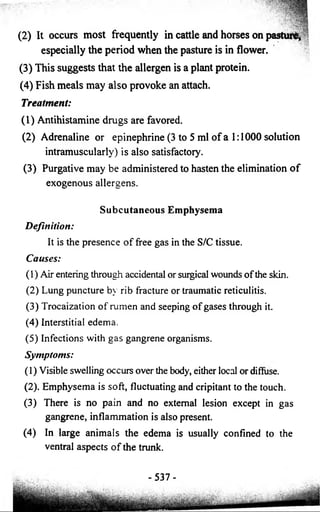 (2) It occurs most frequently in cattle and horses on pasturtf, 
especially the period when the pasture is in flower. 
(3) This suggests that the allergen is a plant protein. 
(4) Fish meals may also provoke an attach. 
Treatment: 
(1) Antihistamine drugs are favored. 
(2) Adrenaline or epinephrine (3 to 5 ml o f a 1:1000 solution 
intramuscularly) is also satisfactory. 
(3) Purgative may be administered to hasten the elimination o f 
exogenous allergens. 
Subcutaneous Emphysema 
Definition: 
It is the presence o f free gas in the S/C tissue. 
Causes: 
(1) Air entering through accidental or surgical wounds o f the skin. 
(2) Lung puncture by rib fracture or traumatic reticulitis. 
(3) Trocaization o f rumen and seeping o f gases through it. 
(4) Interstitial edema. 
(5) Infections with gas gangrene organisms. 
Symptoms: 
(1) Visible swelling occurs over the body, either local or diffuse. 
(2). Emphysema is soft, fluctuating and cripitant to the touch. 
(3) There is no pain and no external lesion except in gas 
gangrene, inflammation is also present. 
(4) In large animals the edema is usually confined to the 
ventral aspects o f the trunk. 
- 537- 
 