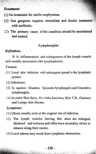 Treatment: 
(1) No treatment for sterile emphysema. 
(2) Gas gangrene requires immediate and drastic treatment 
with antibiotic. 
(3) The primary cause of the condition should be ascertained 
and treated. 
Lymphangitis 
D e fin itio n : 
It is inflammation and enlargement o f the lymph v e sse ls 
and usually associated with lymphadenitis. 
Cau se s: 
(1) Local skin infection with subsequent spread to the lymphatic 
system. 
(2) Infections: 
(3) In equines: Glanders, Epizootic lymphangitis and Ulcerative 
lymphangitis. 
(4) In cattle Skin farcy, Nocardia fascinica, Skin T.B., Flariasis 
and Lumpy skin disease. 
Symptoms: 
(1) Ulcers usually exist at the original site o f infection. 
(2 ) The lymph vesicles leaving this ulcer are enlarged, 
thickned and tortuous and often have secondary ulcers or 
sinuses along their course. 
(3) Local edema may result from lymphatic obstruction. 
 