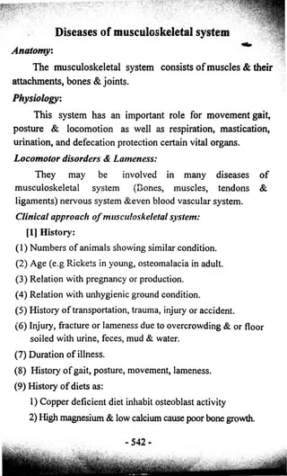 Diseases of musculoskeletal system 
Anatomy: 
The musculoskeletal system consists o f muscles & their 
attachments, bones & joints. 
Physiology: 
This system has an important role for movement gait, 
posture & locomotion as well as respiration, mastication, 
urination, and defecation protection certain vital organs. 
Locomotor disorders & Lameness: 
They may be involved in many diseases o f 
musculoskeletal system (Bones, muscles, tendons & 
ligaments) nervous system &even blood vascular system. 
Clinical approach o f musculoskeletal system: 
[1] History: 
(1) Numbers o f animals showing similar condition. 
(2) Age (e.g Rickets in young, osteomalacia in adult. 
(3) Relation with pregnancy or production. 
(4) Relation with unhygienic ground condition. 
(5) History o f transportation, trauma, injury or accident. 
(6) Injury, fracture or lameness due to overcrowding & or floor 
soiled with urine, feces, mud & water. 
(7) Duration o f illness. 
(8) History o f gait, posture, movement, lameness. 
(9) History o f diets as: 
1) Copper deficient diet inhabit osteoblast activity 
2) High magnesium & low calcium cause poor bone growth. 
 