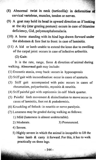 (8) Abnormal twist in neck (torticollis): in 
deformities 
cervical vertebrae, muscles, tendon or nerves. 
(9) A goat may hold its head in upward direction as i f looking 
at the sky (star grazing posture): occurs in case o f thiamine 
deficiency, Gid, polyencephalomalacia. 
(10) A horse standing with its hind legs drawn forward under 
the abdomen & fore feet to front: in case o f laminitis. 
(11) A kid or lamb unable to extend the knee due to swelling 
o f the carpal joint: occurs in case o f infective artheritis. 
(2) Gait: 
It is the rate, range, force & direction of animal during 
walking. Abnormal gait may include: 
(1) Enzootic ataxia, sway back: occurs in hypocuprosis 
(2) Stiff gait with incoordination: occur in cases of azoturia. 
(3) Stiff gait accompanied with pain: occurs in cases of 
rheumatism, polyartheritis, myositis & neuritis. 
(4) Stiff painful gait with septicemia :in calf black quarter. 
(5) Painful limb movement & disinclination to move:occur in 
cases of laminitis, foot rot & pododermitis. 
(6) Knuckling of fetlock: in neuritis or nerve paralysis. 
(7) Lameness may be graded during walking as follows: 
1) Mild (lameness is almost undetectable). 
2) Moderate. 3) Pronounced. 
4) Severe. 
5) Highly severe in which the animal is incapable to lift the 
lame lamb & carry it forward. For this, it has to walk 
practically on three legs. 
- 544- 
 