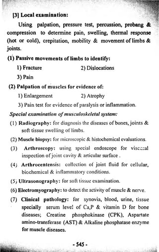 [3] Local examination: 
Using palpation, pressure test, percussion, probang & 
compression to determine pain, swelling, thermal response 
(hot or cold), crepitation, mobility & movement o f limbs & 
joints. 
(1) Passive movements of limbs to identify: 
1) Fracture 
3) Pain 
2) Dislocations 
(2 ) P a lp a tion o f muscles for evidence of: 
1) Enlargement 2) Atrophy 
3) Pain test for evidence o f paralysis or inflammation. 
S p e c ia l examination o f musculoskeletal system: 
(1) Radiography: for diagnosis the diseases o f bones, joints & 
soft tissue swelling o f limbs. 
(2) Muscle biopsy: for microscopic & histochemical evaluations. 
(3) Arthroscopy: using special endoscope for visceral 
inspection o f jo in t cavity & articular surface . 
(4) Arthrocentensis: collection of joint fluid for cellular, 
biochemical & inflammatory conditions. 
(5) Ultrasonography: for soft tissue examination. 
(6) Electromyography: to detect the activity of muscle & nerve. 
(7) Clinical pathology: for synovia, blood, urine, tissue 
specially serum level o f Ca,P & vitamin D for bone 
diseases; Creatine phosphokinase (CPK), Aspartate 
amino-transferase (AST) & Alkaline phosphatase enzyme 
for muscle diseases. 
 