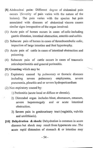 [8 ] Abdominal pain: Different degree of abdominal pain 
r occurs (Severity of pain varies with the nature of the 
lesions). The pain varies with the species but pain 
associated with diseases of abdominal viscera causes 
similar signs irrespective of the organ involved: 
(1) Acute pain of horses occurs in cases of colic including 
gastric dilatation, intestinal obstruction, enteritis and colitis. 
(2) Subacute pain of horses in cases of thromboembolic colic, 
impaction of large intestine and ileal hypertrophy. 
(3) Acute pain of cattle in cases of intestinal obstruction and 
poisoning. 
(4) Subacute pain of cattle occurs in cases of traumatic 
reticuloperitonitis and general peritonitis. 
[9] Grunting which may be 
(1) Expiratory caused by pulmonary or thoracic diseases 
including severe pulmonary emphysema, severe 
pneumonia, pleuritis and or severe hydropericardium 
(2) Non expiratory caused by: 
1) Peritonitis (acute local or diffuse or chronic). 
2) Distended organ includes bloat, abomasum, omasum, 
severe hepatomegaly and or acute intestinal 
obstruction. 
3) Severe pain in genitourinary tract (vaginitis, vulvitis 
and urolithiasis). 
[10] Dehydration & shock: Dehydration is common in acute 
diseases but shock may result from hyperacute one .The 
acute rapid distension of stomach & or intestine may 
- 5 4 - 
 