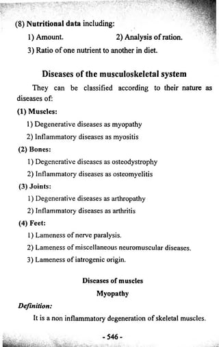 (8) Nutritional data including: 
1) Amount. 2) Analysis o f ration. 
3) Ratio of one nutrient to another in diet. 
Diseases of the musculoskeletal system 
They can be classified according to their nature as 
diseases of: 
(1) Muscles: 
1) Degenerative diseases as myopathy 
2) Inflammatory diseases as myositis 
(2) Bones: 
1) Degenerative diseases as osteodystrophy 
2) Inflammatory diseases as osteomyelitis 
(3) Joints: 
1) Degenerative diseases as arthropathy 
2) Inflammatory diseases as arthritis 
(4) Feet: 
1) Lameness of nerve paralysis. 
2) Lameness of miscellaneous neuromuscular diseases. 
3) Lameness of iatrogenic origin. 
Diseases of muscles 
Myopathy 
Definition: 
It is a non inflammatory degeneration of skeletal muscles. 
 