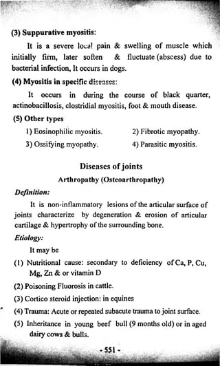 (3) Suppurative myositis: 
It is a severe local pain & swelling of muscle which 
initially firm, later soften & fluctuate (abscess) due to 
bacterial infection, It occurs in dogs. 
(4) Myositis in specific diseases: 
It occurs in during the course o f black quarter, 
actinobacillosis, clostridial myositis, foot & mouth disease. 
(5) Other types 
1) Eosinophilic myositis. 2) Fibrotic myopathy. 
3) Ossifying myopathy. 4) Parasitic myositis. 
Diseases of joints 
Arthropathy (Osteoarthropathy) 
Definition: 
It is non-inflammatory lesions o f the articular surface o f 
joints characterize by degeneration & erosion o f articular 
cartilage & hypertrophy o f the surrounding bone. 
Etiology: 
It may be 
(1) Nutritional cause: secondary to deficiency ofCa, P, Cu, 
Mg, Zn & or vitamin D 
(2) Poisoning Fluorosis in cattle. 
(3) Cortico steroid injection: in equines 
(4) Trauma: Acute or repeated subacute trauma to joint surface. 
(5) Inheritance in young beef bull (9 months old) or in aged 
dairy cows & bulls. 
 