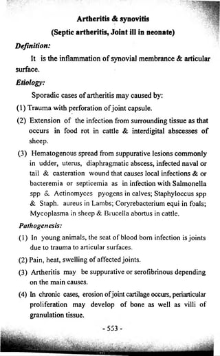 Artheritis & synovitis 
(Septic artheritis, Joint ill in neonate) 
Definition: 
It is the inflammation of synovial membrance & articular 
surface. 
Etiology: 
Sporadic cases o f artheritis may caused by: 
(1) Trauma with perforation o f joint capsule. 
(2) Extension o f the infection from surrounding tissue as that 
occurs in food rot in cattle & interdigital abscesses o f 
sheep. 
(3) Hematogenous spread from suppurative lesions commonly 
in udder, uterus, diaphragmatic abscess, infected naval or 
tail & casteration wound that causes local infections & or 
bacteremia or septicemia as in infection with Salmonella 
spp &. Actinomyces pyogens in calves; Staphyloccus spp 
& Staph, aureus in Lambs; Coryrebacterium equi in foals; 
Mycoplasma in sheep & Brucella abortus in cattle. 
Pathogenesis: 
(1) In young animals, the seat o f blood born infection is joints 
due to trauma to articular surfaces. 
(2) Pain, heat, swelling o f affected joints. 
(3) Artheritis may be suppurative or serofibrinous depending 
on the main causes. 
(4) In chronic cases, erosion o f joint cartilage occurs, periarticular 
proliferation may develop o f bone as well as villi o f 
granulation tissue. 
 