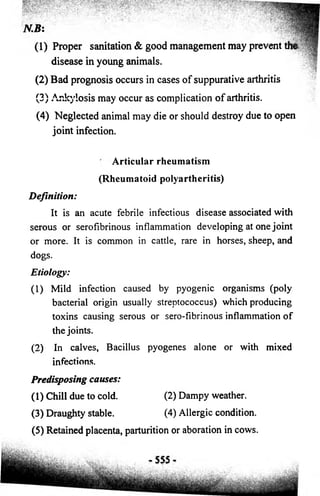 N.B: 
(1) Proper sanitation & good management may 
prevent the 
disease in young animals. 
(2) Bad prognosis occurs in cases of suppurative arthritis 
(3) Ankylosis may occur as complication of arthritis. 
(4) Neglected animal may die or should destroy due to open 
joint infection. 
Articular rheumatism 
(Rheumatoid polyartheritis) 
Definition: 
It is an acute febrile infectious disease associated with 
serous or serofibrinous inflammation developing at one joint 
or more. It is common in cattle, rare in horses, sheep, and 
dogs. 
Etiology: 
(1) Mild infection caused by pyogenic organisms (poly 
bacterial origin usually streptococcus) which producing 
toxins causing serous or sero-fibrinous inflammation o f 
the joints. 
(2) In calves, Bacillus pyogenes alone or with mixed 
infections. 
Predisposing causes: 
(1) Chill due to cold. (2) Dampy weather. 
(3) Draughty stable. (4) Allergic condition. 
(5) Retained placenta, parturition or aboration in cows. 
 
