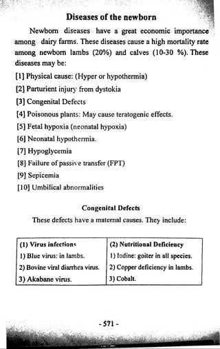 Diseases of the newborn 
Newborn diseases have a great economic importance 
among dairy farms. These diseases cause a high mortality rate 
among newborn lambs (20%) and calves (10-30 %). These 
diseases may be: 
[1] Physical cause: (Hyper or hypothermia) 
[2] Parturient injury from dystokia 
[3] Congenital Defects 
[4] Poisonous plants: May cause teratogenic effects. 
[5] Fetal hypoxia (neonatal hypoxia) 
[6] Neonatal hypothermia. 
[7] Hypoglycemia 
[8] Failure of passive transfer (FPT) 
[9] Sepicemia 
[10] Umbilical abnormalities 
Congenital Defects 
These defects have a maternal causes. They include: 
(1) Virus infections (2) Nutritional Deficiency 
1) Blue virus: in lambs. 1) Iodine: goiter in all species. 
2) Bovine viral diarrhea virus. 2) Copper deficiency in lambs. 
3) Akabane virus. 3) Cobalt. 
 