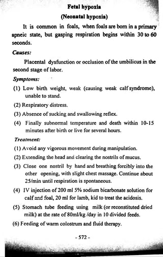 Fetal hypoxia 
(Neonatal hypoxia) 
It is common in foals, when foals are bom in a primary 
apneic state, but gasping respiration begins within 30 to 60 
seconds. 
Causes: 
Placental dysfunction or occlusion of the umbilicus in the 
second stage of labor. 
Symptoms: 
(1) Low birth weight, weak (causing weak calf syndrome), 
unable to stand. 
(2) Respiratory distress. 
(3) Absence of sucking and swallowing reflex. 
(4) Finally subnormal temperature and death within 10-15 
minutes after birth or live for several hours. 
Treatment: 
(1) Avoid any vigorous movement during manipulation. 
(2) Extending the head and clearing the nostrils of mucus. 
(3) Close one nostril by hand and breathing forcibly into the 
other opening, with slight chest massage. Continue about 
25/min until respiration is spontaneous. 
(4) IV injection of 200 ml 5% sodium bicarbonate solution for 
calf and foal, 20 ml for lamb, kid to treat the acidosis. 
(5) Stomach tube feeding using milk (or reconstituted dried 
milk) at the rate of 80ml/kg /day in 10 divided feeds. 
(6) Feeding of warm colostrum and fluid therapy. 
-572- 
 