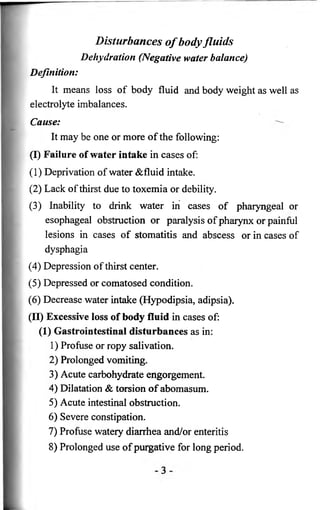 Disturbances o f body fluids 
Dehydration (Negative water balance) 
Definition: 
It means loss of body fluid and body weight as well as 
electrolyte imbalances. 
Cause: 
It may be one or more of the following: 
(I) Failure of water intake in cases of: 
( 1 ) Deprivation of water &fluid intake. 
(2) Lack of thirst due to toxemia or debility. 
(3) Inability to drink water in cases of pharyngeal or 
esophageal obstruction or paralysis of pharynx or painful 
lesions in cases of stomatitis and abscess or in cases of 
dysphagia 
(4) Depression of thirst center. 
(5) Depressed or comatosed condition. 
(6 ) Decrease water intake (Hypodipsia, adipsia). 
(II) Excessive loss of body fluid in cases of: 
(1) Gastrointestinal disturbances as in: 
1) Profuse or ropy salivation. 
2 ) Prolonged vomiting. 
3) Acute carbohydrate engorgement. 
4) Dilatation & torsion of abomasum. 
5) Acute intestinal obstruction. 
6 ) Severe constipation. 
7) Profuse watery diarrhea and/or enteritis 
8 ) Prolonged use of purgative for long period. 
 