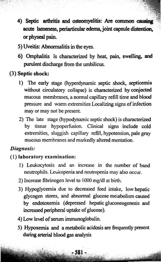 4) Septic arthritis and osteomyelitis: Are common 
acute lameness, periarticular edema, joint capsule distention, 
orphysealpain. 
5) Uveitis: Abnormalitis in the eyes. 
6) Omphalitis is characterized by heat, pain, swelling, and 
purulent discharge from the umbilicus. 
(3) Septic shock: 
1) The early stage (hyperdynamic septic shock, septicemia 
without circulatory collapse) is characterized byconjected 
mucous membranes, a normal capillary refill time and blood 
pressure and warm extremities Localizing signs of infection 
may or may not be present 
2) The late stage (hypodynamic septic shock) is characterized 
by tissue hypoperfusion. Clinical signs include cold 
extremities, sluggish capillary refill, hypotension, pale gray 
mucous membranes and markedly altered mentation. 
Diagnosis: 
(1) laboratory examination: 
1) Leukocytosis and an increase in the number of band 
neutrophils. Leukopenia and neutropenia may also occur. 
2) Increase fibrinogen level to 1000 mg/dl at birth. 
3) Hypoglycemia due to decreased feed intake, low hepatic 
glycogen stores, and abnormal glucose metabolism caused 
by endotoxemia (depressed hepatic gluconeogenesis and 
increased peripheral uptake o f glucose). 
4) Low level o f serum immunoglobulin. 
5) Hypoxemia and a metabolic acidosis are frequently present 
during arterial blood gas analysis 
 