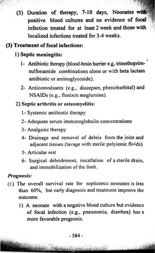 (3) Duration of therapy, 7-10 days, Neonates 
positive blood cultures and no evidence of focal 
infection treated for at least 2 week and those with 
localized infections treated for 3-4 weeks. 
(3) Treatment of focal infections: 
1) Septic meningitis: 
1- Antibiotic therapy (blood-brain barrier e.g, trimethoprim-sulfonamide 
combinations alone or with beta lactam 
antibiotic or aminoglycoside). 
2- Anticonvulsants (e.g., diazepam, phenobarbital) and 
NSAIDs (e.g., flunixin meglumine). 
2) Septic arthritis or osteomyelitis: 
1- Systemic antibiotic therapy 
2- Adequate serum immunoglobulin concentrations 
3- Analgesic therapy 
4- Drainage and removal o f debris from the joint and 
adjacent tissues (lavage with sterile polyionic fluids) 
5- Articular rest 
6- Surgical debridement, installation o f a sterile drain, 
and immobilization o f the limb. 
Prognosis: 
(1) The overall survival rate for septicemic neonates is less 
than 60%, but early diagnosis and treatment improve the 
outcome. 
1) A neonate with a negative blood culture but evidence 
o f focal infection (e.g., pneumonia, diarrhea) has a 
more favorable prognosis. 
 
