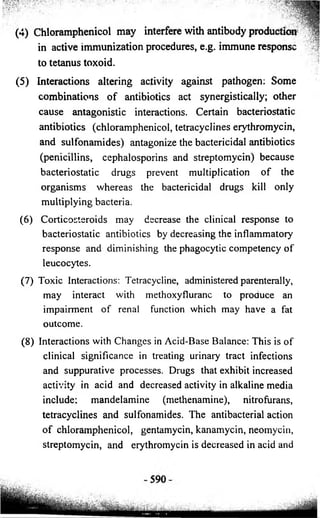 (4) Chloramphenicol may interfere with antibody production 
in active immunization procedures, e.g. immune response 
to tetanus toxoid. 
(5) Interactions altering activity against pathogen: Some 
combinations of antibiotics act synergistically; other 
cause antagonistic interactions. Certain bacteriostatic 
antibiotics (chloramphenicol, tetracyclines eiythromycin, 
and sulfonamides) antagonize the bactericidal antibiotics 
(penicillins, cephalosporins and streptomycin) because 
bacteriostatic drugs prevent multiplication of the 
organisms whereas the bactericidal drugs kill only 
multiplying bacteria. 
(6) Corticosteroids may decrease the clinical response to 
bacteriostatic antibiotics by decreasing the inflammatory 
response and diminishing the phagocytic competency of 
leucocytes. 
(7) Toxic Interactions: Tetracycline, administered parenterally, 
may interact with methoxyfluranc to produce an 
impairment of renal function which may have a fat 
outcome. 
(8) Interactions with Changes in Acid-Base Balance: This is of 
clinical significance in treating urinary tract infections 
and suppurative processes. Drugs that exhibit increased 
activity in acid and decreased activity in alkaline media 
include: mandelamine (methenamine), nitrofurans, 
tetracyclines and sulfonamides. The antibacterial action 
of chloramphenicol, gentamycin, kanamycin, neomycin, 
streptomycin, and erythromycin is decreased in acid and 
 