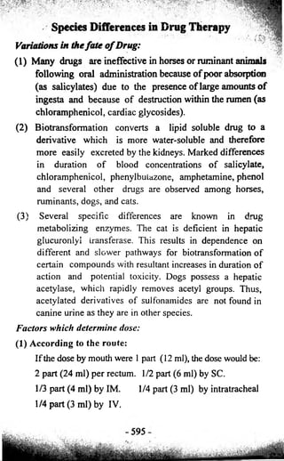 m y m y ¥® yyy^mmM ":y'm 
Species Differences in Drug Therapy 
Variations in the fate o f Drug: 
(1) Many drugs are ineffective in horses or ruminant animals 
following oral administration because of poor absorption 
(as salicylates) due to the presence of large amounts of 
ingesta and because of destruction within the rumen (as 
chloramphenicol, cardiac glycosides). 
(2) Biotransformation converts a lipid soluble drug to a 
derivative which is more water-soluble and therefore 
more easily excreted by the kidneys. Marked differences 
in duration of blood concentrations of salicylate, 
chloramphenicol, phenylbutazone, amphetamine, phenol 
and several other drugs are observed among horses, 
ruminants, dogs, and cats. 
(3) Several specific differences are known in drug 
metabolizing enzymes. The cat is deficient in hepatic 
glucuronlyi transferase. This results in dependence on 
different and slower pathways for biotransformation of 
certain compounds with resultant increases in duration of 
action and potential toxicity. Dogs possess a hepatic 
acetylase, which rapidly removes acetyl groups. Thus, 
acetylated derivatives of sulfonamides are not found in 
canine urine as they are in other species. 
Factors which determine dose: 
(1) According to the route: 
If the dose by mouth were 1 part (12 ml), the dose would be: 
2 part (24 ml) per rectum. 1/2 part (6 ml) by SC. 
1/3 part (4 ml) by IM. 1/4 part (3 ml) by intratracheal 
1/4 part (3 ml) by IV. 
 