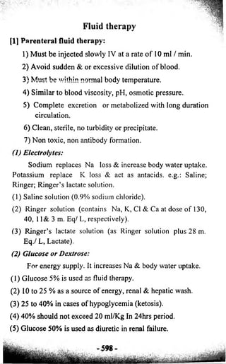 Fluid therapy 
[1] Parenteral fluid therapy: 
1) Must be injected slowly IV at a rate o f 10 ml / min. 
2) Avoid sudden & or excessive dilution of blood. 
3) Must be within normal body temperature. 
4) Similar to blood viscosity, pH, osmotic pressure. 
5) Complete excretion or metabolized with long duration 
circulation. 
6) Clean, sterile, no turbidity or precipitate. 
7) Non toxic, non antibody formation. 
(1)Electrolytes: 
Sodium replaces Na loss & increase body water uptake. 
Potassium replace K loss & act as antacids, e.g.: Saline; 
Ringer; Ringer’s lactate solution. 
(1) Saline solution (0.9% sodium chloride). 
(2) Ringer solution (contains Na, K, Cl & Ca at dose of 130, 
40, 11& 3 m. Eq/ L, respectively). 
(3) Ringer’s lactate solution (as Ringer solution plus 28 m. 
Eq./ L, Lactate). 
(2) Glucose or Dextrose: 
For energy supply. It increases Na & body water uptake. 
(1) Glucose 5% is used as fluid therapy. 
(2) 10 to 25 % as a source of energy, renal & hepatic wash. 
(3) 25 to 40% in cases of hypoglycemia (ketosis). 
(4) 40% should not exceed 20 ml/Kg In 24hrs period. 
(5) Glucose 50% is used as diuretic in renal failure. 
 