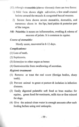 (13) Allergic stomatitis (clover disease): there are two forms: 
1) Mild form shows slight salivation, a few small crusted 
lesions around the muzzle & congested buccal mucosa. 
2) Severe form shows severe stomatitis, dermatitis, and 
numerous ulcers in the lips, hard palate & posterior part 
of the tongue. 
NB: Palatills: it means an inflammation, swelling & edema of 
mucosa of palate. It is common in equine. 
Course o f stomatitis: 
Mostly acute, recovered in 8-12 days. 
Complications: 
(1) Loss of teeth. 
(2) Septicemia. 
(3) Extension to other organ as bones 
(4) Gastroenteritis from swallowing of secretion. 
Hygienic treatment: 
(1) Remove or treat the real cause (foreign bodies, sharp 
teeth). 
(2) Prevent animal to graze at pasture & isolation in infection 
diseases. 
(3) Easily digested palatable soft food as bran mashes for 
equine, green food for ruminants, milk rice or fine minced 
for dogs. 
(4) Give the animal clean water in enough amounts after each 
feeding before using oral antiseptic. 
 