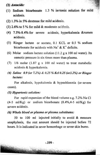 (3) Antacids: 
(1) Sodium bicarbonate 1.3 % isotonic solution for mild fe 
’ ' V; 
acidosis. 
(2) 1.3% in 5% dextrose for mild acidosis. 
(3) 2.6% to 5 % for mild & moderate acidosis. 
(4) 7.5%-8.4% for severe acidosis, hyperkalemia &rumen 
acidosis. 
(5) Ringer lactate or acetate, 0.1 KCL or 0.5 % sodium 
bicarbonate for acidosis with Na+ & K+ deficits. 
(6) Molar sodium lactate solution (11.2 g x 100 ml water). Its 
osmotic pressure is six times more than plasma. 
(7) 1/6 molar (1.87 g x 100 ml water) to treat metabolic 
acidosis & hyperkalemia. 
(4)Saline 0.9 (or 7.2%) & 0.25 % K c l 0.25 (or3.2%) o r Ringer 
lactate: 
For alkalosis, hypokalemia & hypochloemia (or severe 
cases). 
(5)Hypertonic solution: 
For rapid expansion of the blood volume e.g. 7.2% Na Cl 
(4-5 ml/Kg) or sodium bicarbonate (8.4%,4-5 ml/Kg) for 
severe acidosis. 
(6) Whole b lo o d o r p la sm a o r p lasm a substitutes: 
50 to 100 ml injected initially to avoid & measure 
anaphylaxis, the rest amount should be injected before 72 
hours. It is indicated in sever hemorrhage or sever skin bums. 
-_ 599- 
 