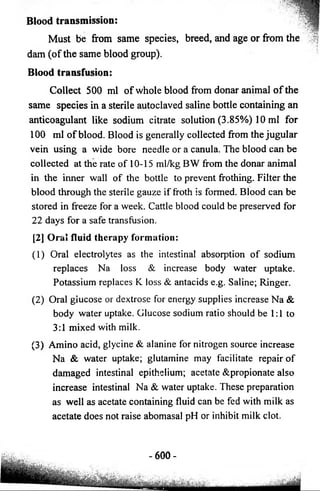 Blood transmission: 
Must be from same species, breed, and age or from the 
dam (of the same blood group). 
Blood transfusion: 
Collect 500 ml of whole blood from donar animal o f the 
same species in a sterile autoclaved saline bottle containing an 
anticoagulant like sodium citrate solution (3.85%) 10 ml for 
100 ml of blood. Blood is generally collected from the jugular 
vein using a wide bore needle or a canula. The blood can be 
collected at the rate of 10-15 ml/kg BW from the donar animal 
in the inner wall of the bottle to prevent frothing. Filter the 
blood through the sterile gauze if froth is formed. Blood can be 
stored in freeze for a week. Cattle blood could be preserved for 
22 days for a safe transfusion. 
[2] Oral fluid therapy formation: 
(1) Oral electrolytes as the intestinal absorption of sodium 
replaces Na loss & increase body water uptake. 
Potassium replaces K loss & antacids e.g. Saline; Ringer. 
(2) Oral glucose or dextrose for energy supplies increase Na & 
body water uptake. Glucose sodium ratio should be 1:1 to 
3:1 mixed with milk. 
(3) Amino acid, glycine & alanine for nitrogen source increase 
Na & water uptake; glutamine may facilitate repair of 
damaged intestinal epithelium; acetate &propionate also 
increase intestinal Na & water uptake. These preparation 
as well as acetate containing fluid can be fed with milk as 
acetate does not raise abomasal pH or inhibit milk clot. 
- 600- 
 