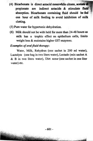 (4) Bicarbonate is direct antacid meanwhile citrate, 
propionate are indirect antacids & stimul 
absorption. Bicarbonate containing fluid should be fed 
one hour of milk feeding to avoid inhibition of milk 
clotting. 
(5) Pure water for hypertonic dehydration. 
(6) Milk should not be with held for more than 24-48 hours as 
milk has a trophic effect on epithelium cells, limits 
weight loss & maintains higher GIT enzymes. 
Examples o f oral fluid therapy: 
Water, Milk, Rehydran (one sachet in 200 ml water), 
Lactolyte (one bag in two liters water), Lectade (mix sachet A 
& B in two liters water), Diet scour (one sachet in one liter 
water) etc. 
-601 - 
 