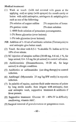 Medical treatment: 
(1) Wash or touch (with rod covered with gauze at the 
applying end) or spray (with sprayer) the mouth cavity or 
lesion with mild antiseptics, astringents & antiphlogistics 
such as one of the following: 
2 % solution of copper sulfate 2 % suspension of borax 
2 % gention violet 2 % alum solution 
1: 4000 fresh solution of potassium permanganates. 
1 -2 % Borax glycerine (over lesions). 
1-3% iodo glycerine (over lesions). 
NB: Addition of 1-10 ml of antibiotic solution (Terramycin) to 
oral antiseptic give better result. 
(2) Touch the ulcer with 0.5-1 % alcohlic Tr. Iodine or 0.5 to 
1 0 % silver nitrate. 
(3) SC injection of atropine sulfate (30-60 mg, 4-6 ml, 1 %, for 
large animal, 0.4- 3.0 mg for pit animal) to control salivation. 
(4) Antihistaminic (Dexamethosone, 10-20 ml, for large 
animal) in allergic condition. 
(5) Antibiotics or sulfonamides (see drug therapy) to control 
infection. 
(6 ) Antifungal (Mycostatin 25 mg/ kg BW orally) in mycotic 
infection. 
(7) In palatitis of equine, aspirate fluid under mucosa of palate 
by long sterile needle, then irrigate with antiseptic, then 
oral antiseptic wash, supportive treatment & antibiotic if 
fever present. 
(8 ) Supportive treatment: Glucose 10 - 40% IV in difficulty 
swallowing, vitamin A&C. 
(9) Surgical removal of granulomatous or gangrenous mass. 
- 6 0 - 
 