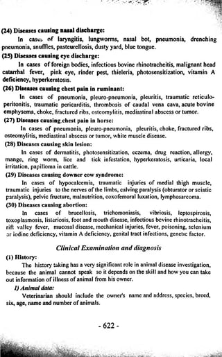 (24) Diseases causing nasal discharge: 
In case:, of laryngitis, lungworms, nasal bot, pneumonia, drenching 
pneumonia, snuffles, pasteurellosis, dusty yard, blue tongue. 
(25) Diseases causing eye discharge: 
In cases of foreign bodies, infectious bovine rhinotracheitis, malignant head 
catarrhal fever, pink eye, rinder pest, thieleria, photosensitization, vitamin A 
deficiency, hyperkeratosis. 
(26) Diseases causing chest pain in ruminant: 
In cases of pneumonia, pleuro-pneumonia, pleuritis, traumatic reticulo-peritonitis, 
traumatic pericarditis, thrombosis of caudal vena cava, acute bovine 
emphysema, choke, fractured ribs, osteomylitis, mediastinal abscess or tumor. 
(27) Diseases causing.chest pain in horse: 
In cases of pneumonia, pleuro-pneumonia, pleuritis, choke, fractured ribs, 
osteomylitis, mediastinal abscess or tumor, white muscle disease. 
(28) Diseases causing skin lesion: 
In cases of dermatitis, photosensitization, eczema, drug reaction, allergy, 
mange, ring worm, lice and tick infestation, hyperkeratosis, urticaria, local 
irritation, papilloma in cattle. 
(29) Diseases causing downer cow syndrome: 
In cases of hypocalcemia, traumatic injuries of medial thigh muscle, 
traumatic injuries to the nerves of the limbs, calving paralysis (obturator or sciatic 
paralysis), pelvic fructure, malnutrition, coxofemoral luxation, lymphosarcoma. 
(30) Diseases causing abortion: 
In cases of brucellosis, trichomoniasis, vibriosis, leptospirosis, 
toxoplasmosis, listeriosis, foot and mouth disease, infectious bovine rhinotracheitis, 
rift valley fever, mucosal disease, mechanical injuries, fever, poisoning, selenium 
or iodine deficiency, vitamin A deficiency, genital tract infections, genetic factor. 
Clinical Examination and diagnosis 
(I) History: 
The history taking has a very significant role in animal disease investigation, 
because the animal cannot speak so it depends on the skill and how you can take 
out information of illness of animal from his owner. 
1) Animal data: 
Veterinarian should include the owner’s name and address, species, breed, 
six, age, name and number of animals. 
- 622 - 
 