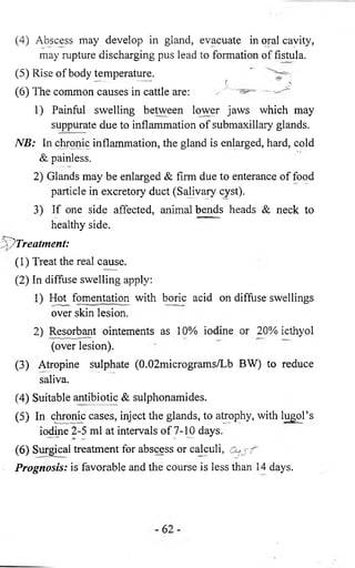(4) Abscess may develop in gland, evacuate in oral cavity, 
may rupture discharging pus lead to formation of fistula. 
(5) Rise of body temperature. 
(6 ) The common causes in cattle are: 
1) Painful swelling between lower jaws which may 
suppurate due to inflammation of submaxillary glands. 
NB: In chronic inflammation, the gland is enlarged, hard, cold 
& painless. 
2) Glands may be enlarged & firm due to enterance of food 
particle in excretory duct (Salivary cyst). 
3) If one side affected, animal bends heads & neck to 
healthy side. 
Treatment: 
(1) Treat the real cause. 
(2) In diffuse swelling apply: 
1) Hot fomentation with boric acid on diffuse swellings 
over skin lesion. 
2) Resorbant ointements as 10% iodine or 20% icthyol 
(over lesion). 
(3) Atropine sulphate (0.02micrograms/Lb BW) to reduce 
saliva. 
(4) Suitable antibiotic & sulphonamides. 
(5) In chronic cases, inject the glands, to atrophy, with lugol’s 
iodine 2-5 ml at intervals of 7-10 days. 
(6 ) Surgical treatment for abscess or calculi, 
Prognosis: is favorable and the course is less than 14 days. 
 