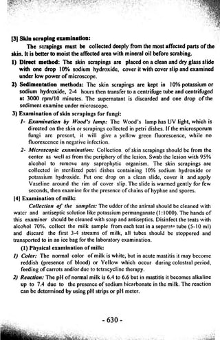 [3] Skin scraping examination: 
The scrapings must be collected deeply from the most affected parts o f the 
skin, it is better to moist the affected area with mineral oil before scrabing. 
1) Direct method: The skin scrapings are placed on a clean and diy glass slide 
with one drop 10% sodium hydroxide, cover it with cover slip and examined 
under low power o f microscope. 
2) Sedimentation methods: The skin scrapings are kept in 10% potassium or 
sodium hydroxide, 2-4 hours then transfer to a centrifuge tube and centrifuged 
at 3000 rpm/10 minutes. The supernatant is discarded and one drop o f the 
sediment examine under microscope. 
3) Examination of skin scrapings for fungi: 
/- Examination by Wood’s lamp: The Wood’s lamp has UV light, which is 
directed on the skin or scrapings collected in petri dishes. If the microsporum 
fungi are present, it will give a yellow green fluorescence, while no 
fluorescence in negative infection. 
2- Microscopic examination: Collection o f skin scrapings should be from the 
center as well as from the periphery o f the lesion. Swab the lesion with 95% 
alcohol to remove any saprophytic organism. The skin scrapings are 
collected in sterilized petri dishes containing 10% sodium hydroxide or 
potassium hydroxide. Put one drop on a clean slide, cover it and apply 
Vaseline around the rim o f cover slip. The slide is warmed gently for few 
seconds, then examine for the presence o f chains o f hyphae and spores. 
[4] Examination of milk: 
Collection o f the samples: The udder o f the animal should be cleaned with 
water and antiseptic solution like potassium permanganate (1:1000). The hands o f 
this examiner should be cleaned with soap and antiseptics. Disinfect the teats with 
alcohol 70%. collect the milk sample from each teat in a separate tube (5-10 ml) 
and discard the first 3-4 streams o f milk, all tubes should be stoppered and 
transported to in an ice bag for the laboratory examination. 
(1) Physical examination of milk: 
1) Color: The normal color o f milk is white, but in acute mastitis it may become 
reddish (presence o f blood) or Yellow which occur during colostral period, 
feeding o f carrots and/or due to tetracycline therapy. 
2) Reaction: The pH o f normal milk is 6.4 to 6.6 but in mastitis it becomes alkaline 
up to 7.4 due to the presence o f sodium bicarbonate in the milk. The reaction 
can be determined by using pH strips or pH meter. 
 