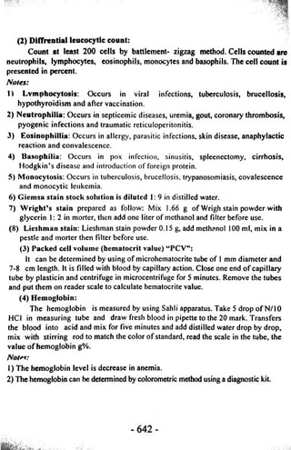 (2) Diffrential leucocytic count: 
Count at least 200 cells by battlement- zigzag method. Cells counted are 
neutrophils, lymphocytes, eosinophils, monocytes and basophils. The cell count is 
presented in percent. 
Notes: 
1) Lymphocytosis: Occurs in viral infections, tuberculosis, brucellosis, 
hypothyroidism and after vaccination. 
2) Neutrophilia: Occurs in septicemic diseases, uremia, gout, coronary thrombosis, 
pyogenic infections and traumatic reticuloperitonitis. 
3) Cosinophillia: Occurs in allergy, parasitic infections, skin disease, anaphylactic 
reaction and convalescence. 
4) Basophilia: Occurs in pox infection, sinusitis, spleenectomy, cirrhosis, 
Hodgkin’s disease and introduction of foreign protein. 
5) Monocytosis: Occurs in tuberculosis, brucellosis, trypanosomiasis, covalescence 
and monocytic leukemia. 
6) Giemsa stain stock solution is diluted 1: 9 in distilled water. 
7) Wright’s stain prepared as follow: Mix 1.66 g of Wrigh stain powder with 
glycerin 1: 2 in morter, then add one liter of methanol and filter before use. 
(8) Lieshman stain: Lieshman stain powder 0.15 g, add methanol 100 ml, mix in a 
pestle and morter then filter before use. 
(3) Packed cell volume (hematocrit value) “PCV”: 
It can be determined by using of microhematocrite tube of 1 mm diameter and 
7-8 cm length. It is filled with blood by capillary action. Close one end of capillary 
tube by plasticin and centrifuge in microcentrifuge for 5 minutes. Remove the tubes 
and put them on reader scale to calculate hematocrite value. 
(4) Hemoglobin: 
The hemoglobin is measured by using Sahli apparatus. Take 5 drop of N/10 
HCI in measuring tube and draw fresh blood in pipette to the 20 mark. Transfers 
the blood into acid and mix for five minutes and add distilled water drop by drop, 
mix with stirring rod to match the color of standard, read the scale in the tube, the 
value of hemoglobin g%. 
Notes: 
1) The hemoglobin level is decrease in anemia. 
2) The hemoglobin can be determined by colorometric method using a diagnostic kit. 
 