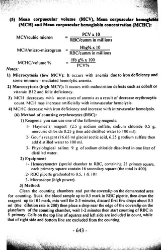 (5) Mean corpuscular volume (MCV), Mean corpuscular hemoglobit) 
(MCH) and Mean corpuscular hemoglobin concentration (MCHC): 
uMrCvV// cub. ic. m. i cron PCVxlO RBC/cumm in millions 
MCH/mi• cro-mi. crogram = — —HbDg—%: xl0 — 
° RBC/cumm in millions 
Hbg%xl00 
MCHC/volume % = PCV%-- 
Notes: 
1) Microcytosis (low MCV): It occurs with anemia due to iron deficiency and 
some immune - mediated hemolytic anemia. 
2) Marcocytosis (high MCV): It occurs with malnutrition defects such as cobalt or 
vitamin BI2 and folic deficiency. 
3) MCH decreases with most cases o f anemia as a result o f decrease erythrocytic 
count. MCI I may increase artificially with intravascular hemolysis. 
4) MCHC decrease with iron deficiency and increase with intravascular hemolysis. 
(6) Method o f counting erythrocytes (RBC): 
1) Reagents; you can use one o f the following reagents; 
1- Haymes’s reagent (2.5 g sodium sulfate, sodium chloride 0.5 g, 
mercuric chloride 0.25 g then add distilled water to 100 ml). 
2- Gour’s reagent (16.65 ml glacial acetic acid, 6.25 g sodium sulfate then 
add distilled water to 100 ml. 
3- Physiological saline; 9 g o f sodium chloride dissolved in one liter of 
distilled water. 
2) Equipment 
1- Hemocytometer (special chamber to RBC, containing 25 primary square, 
each primary square contain 16 secondary square (the total is 400). 
2- RBC pipette graduated to 0.5, I & 101 
3- Microscope (high power). 
3) Method: 
Clean the counting chambers and put the coverslip on the demarcated area 
for counting. Suck the blood sample up to 0.5 mark in RBC pipette, then draw the 
reagent up to 101 mark, mix well for 2-3 minutes, discard first few drops about 0.5 
ml (the dilution rate is 200) then place a drop near the edge of the coverslip on the 
plateform of the counting chamber, wait 1-2 minutes then start counting of RBC in 
5 primary. Cells on the top line of squares and left side are included in count, while 
that of right side and bottom line are excluded from the counting. 
 