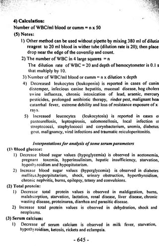 4) Calculation: 
Number o f WBC/ml blood or cumm = n x 50 
(5) Notes: 
1) Other method can be used without pipette by mixing 380 ml o f dilutin 
reagent to 20 ml blood in wither tube (dilution rate is 20); then place 
drop near the edge o f the coverslip and count. 
2) The number o f WBC in 4 large squares = n 
The dilution rate of WBC = 20 and depth of hemocytometer is 0.1 s 
that multiply by 10. 
3) Number of WBC/ml blood or cumm = nx dilution x depth 
4) Decreased leukocytes (leukopenia) is reported in cases of canin 
distemper, infecious canine hepatitis, mucosal disease, hog cholera 
swine influenza, chronic intoxication of lead, arsenic, mercury 
pesticides, prolonged antibiotic therapy, rinder pest, malignant hea< 
catarrhal fever, extreme debility and loss of resistance exposure of x 
rays. 
5) Increased leucocytes (leukocytosis) is reported in cases oi 
pasteurellosis, leptospirosis, salomoneliosis, local infection ol 
streptococci, staphylococci and corynbacterium, uremia, diabetus. 
gout, malignancy, viral infections and traumatic reiculoperitonitis. 
Interpretations fo r analysis o f some serum parameters 
(1) Blood glucose: 
1) Decrease blood sugar values (hypoglycemia) is observed in acetonemia, 
pregnant toxemia, hyperinsulinism, hepatic insufficiency, starvation, 
hypothroidism and hypopitutarism. 
2) Increase blood sugar values (hyperglycemia) is observed in diabetes 
mellitus.hyperpitutarism, shock, urinary obstruction, hyperthyroidism, 
chronic nephritis, burns, epilepsy, tetany and convulsions. 
(2) Total protein: 
1) Decrease total protein values is observed in maldigestion, burns, 
malabsorption, starvation, lactation, renal disease, liver disease, chronic 
wasting disease, proteinurea, diarrhea and parasitic disease. 
2) Increase total protein values is observed in dehydration, shock and 
neoplasms. 
(3) Serum calcium: 
I) Decrease of serum calcium is observed in milk fever, starvation, 
hypothyroidism, ketosis, rickets and eclampsia. 
- 645 - 
 