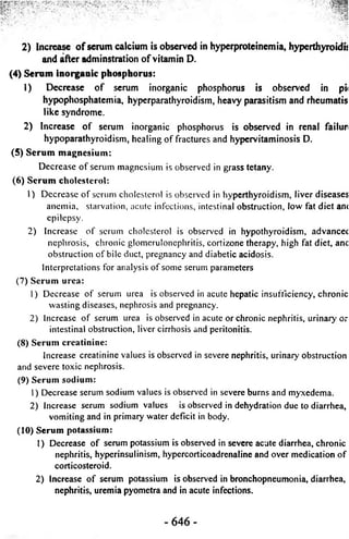 :* -rcjt 
2) Increase o f serum calcium is observed in hyperproteinemia, hyperthyroidn 
and after adminstration o f vitamin D. 
(4) Serum inorganic phosphorus: 
1) Decrease o f serum inorganic phosphorus is observed in pi< 
hypophosphatemia, hyperparathyroidism, heavy parasitism and rheumatis 
like syndrome. 
2) Increase of serum inorganic phosphorus is observed in renal failur 
hypoparathyroidism, healing of fractures and hypervitaminosis D. 
(5) Serum magnesium: 
Decrease o f serum magnesium is observed in grass tetany. 
(6) Serum cholesterol: 
1) Decrease o f serum cholesterol is observed in hyperthyroidism, liver diseases 
anemia, starvation, acute infections, intestinal obstruction, low fat diet ant 
epilepsy. 
2) Increase o f serum cholesterol is observed in hypothyroidism, advancec 
nephrosis, chronic glomerulonephritis, cortizone therapy, high fat diet, anc 
obstruction o f bile duct, pregnancy and diabetic acidosis. 
Interpretations for analysis o f some serum parameters 
(7) Serum urea: 
1) Decrease o f serum urea is observed in acute hepatic insufficiency, chronic 
wasting diseases, nephrosis and pregnancy. 
2) Increase o f serum urea is observed in acute or chronic nephritis, urinary or 
intestinal obstruction, liver cirrhosis and peritonitis. 
(8) Serum creatinine: 
Increase creatinine values is observed in severe nephritis, urinary obstruction 
and severe toxic nephrosis. 
(9) Serum sodium: 
1) Decrease serum sodium values is observed in severe burns and myxedema. 
2) Increase serum sodium values is observed in dehydration due to diarrhea, 
vomiting and in primary water deficit in body. 
(10) Serum potassium: 
1) Decrease of serum potassium is observed in severe acute diarrhea, chronic 
nephritis, hyperinsulinism, hypercorticoadrenaline and over medication of 
corticosteroid. 
2) Increase of serum potassium is observed in bronchopneumonia, diarrhea, 
nephritis, uremia pyometra and in acute infections. 
- 646 - 
 
