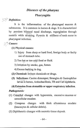 Diseases o f the pharynx 
Pharyngitis 
Definition: 
It is the inflammation of the pharyngeal mucosa Sc 
submucosa. It is common in horses Sc dogs. It is characterized 
by purulent bilateral nasal discharge, regurgitation through 
nostrils while drinking. Pyrexia Sc stiffness of neck occur in 
pharyngeal infection. 
Causes: 
(1) Physical causes: 
1) Injury from sharp or hard food, foreign body or faulty 
use of stomach tube. 
2) Too hot or too cold food or fluid. 
3) Irritation by smoke, gas, fumes. 
4) Excess barking in dog. 
(2) Chemical: Irritant chemicals or drugs. 
(3) Infectious: Canine distemper; Strangles Sc Gastrophilus 
larvae in horses, Actinobacillosis, TB and Calf diphtheria. 
(4) Extension from stomatitis or upper respiratory infection. 
Pathogenesis: 
(1) Catarrhal changes with hyperemia, excessive mucous or 
serocellular exudate. 
(2) Croupous changes with thick albuminous exudate 
(leucocytes Sc cellular debris). 
(3) Diphtheretic changes with necrotic tissue deposit. 
- 6 4 - 
 